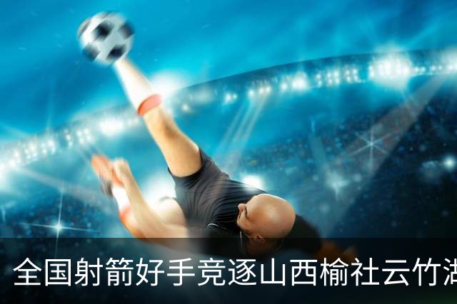 全国射箭好手竞逐山西榆社云竹湖 “农文旅体”融合再添新景