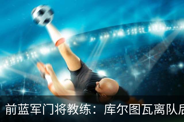 前蓝军门将教练：库尔图瓦离队后我想带回切赫，但萨里坚持要凯帕
